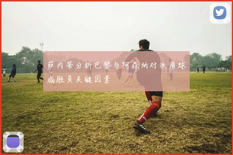 萨内蒂分析巴黎与阿森纳对决角球成胜负关键因素