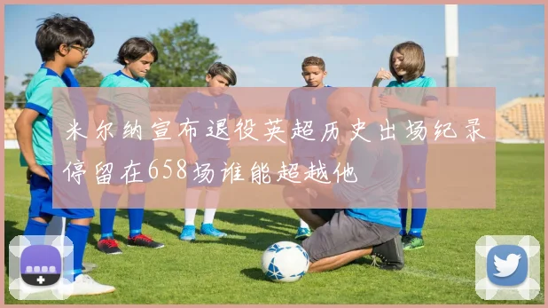 米尔纳宣布退役英超历史出场纪录停留在658场谁能超越他