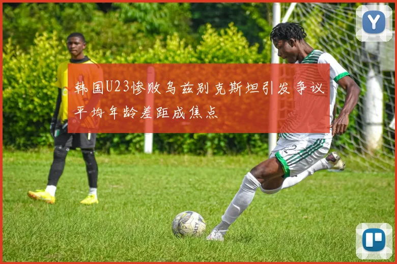 韩国U23惨败乌兹别克斯坦引发争议平均年龄差距成焦点