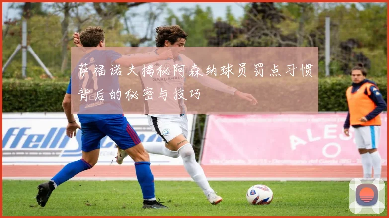 萨福诺夫揭秘阿森纳球员罚点习惯背后的秘密与技巧