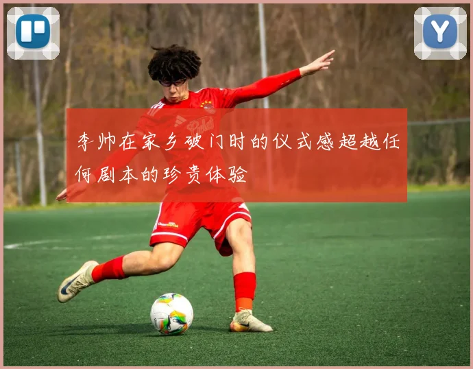 李帅在家乡破门时的仪式感超越任何剧本的珍贵体验