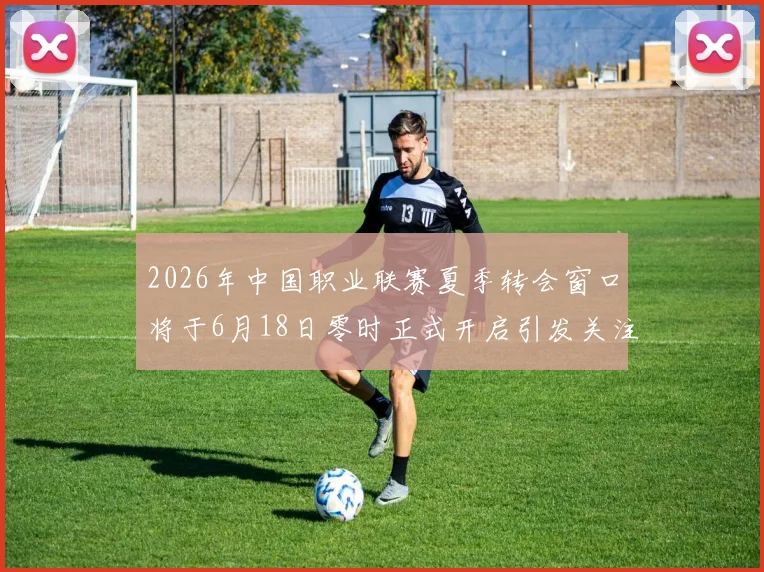 2026年中国职业联赛夏季转会窗口将于6月18日零时正式开启引发关注