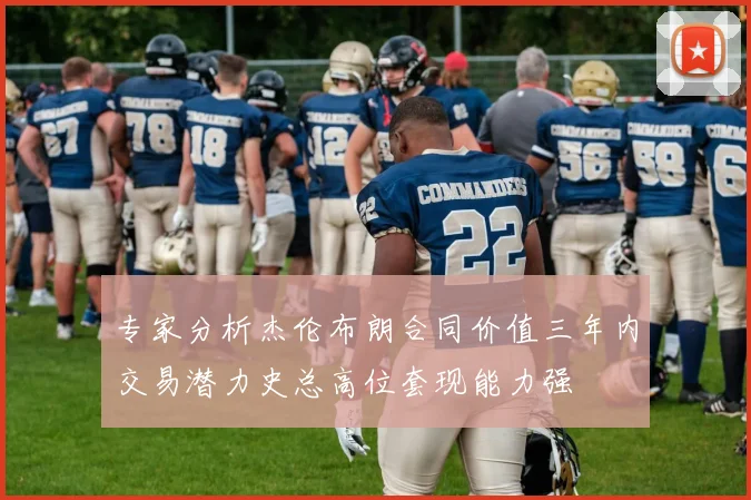 专家分析杰伦布朗合同价值三年内交易潜力史总高位套现能力强