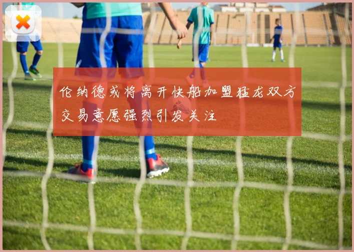 伦纳德或将离开快船加盟猛龙双方交易意愿强烈引发关注