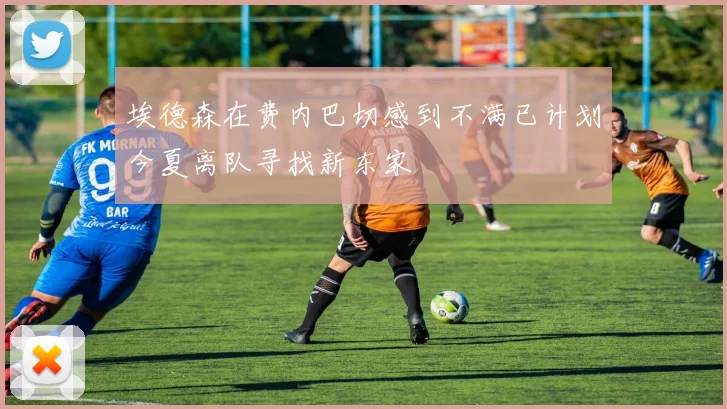 埃德森在费内巴切感到不满已计划今夏离队寻找新东家