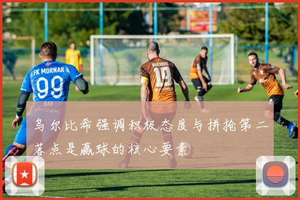 乌尔比希强调积极态度与拼抢第二落点是赢球的核心要素