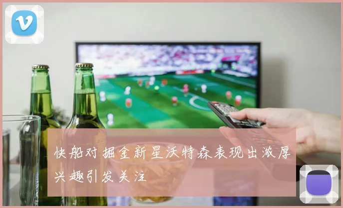 快船对掘金新星沃特森表现出浓厚兴趣引发关注