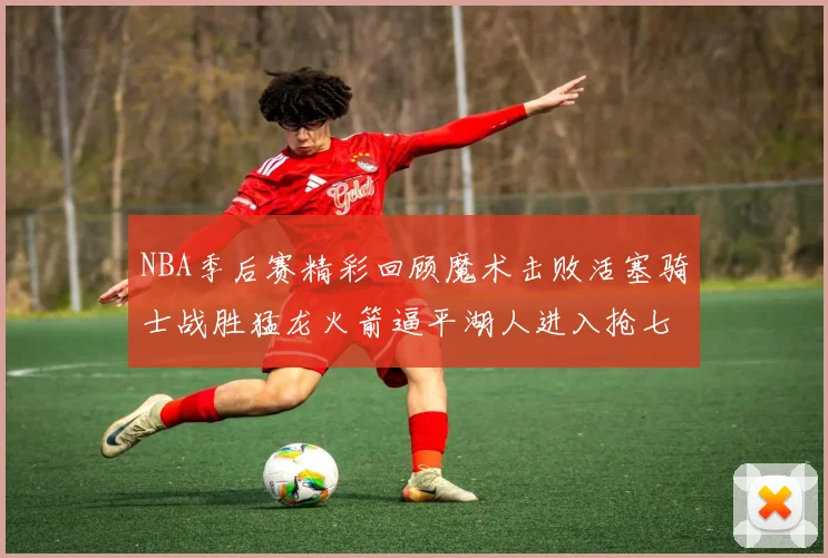 NBA季后赛精彩回顾魔术击败活塞骑士战胜猛龙火箭逼平湖人进入抢七大战