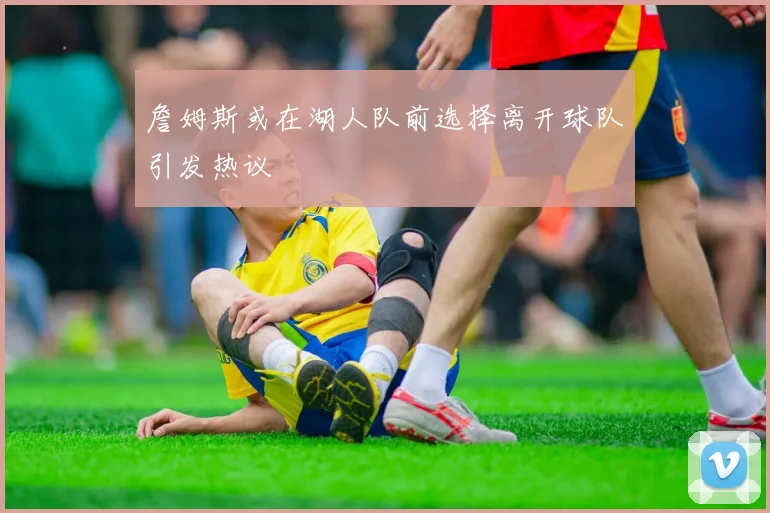 詹姆斯或在湖人队前选择离开球队引发热议