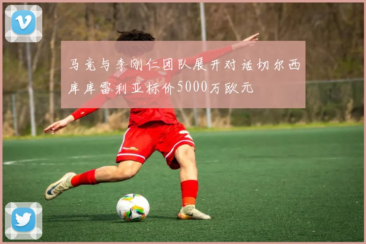 马竞与李刚仁团队展开对话切尔西库库雷利亚标价5000万欧元