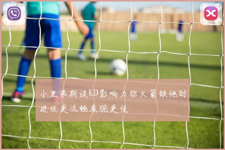 小里弗斯谈KD影响力称火箭缺他时进攻更流畅表现更佳