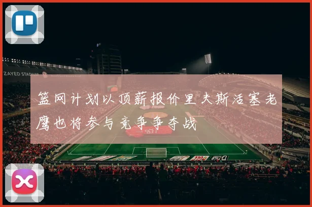 篮网计划以顶薪报价里夫斯活塞老鹰也将参与竞争争夺战