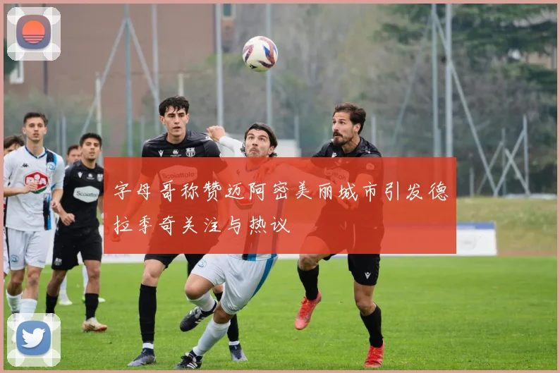 字母哥称赞迈阿密美丽城市引发德拉季奇关注与热议