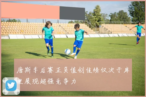 唐斯季后赛正负值创佳绩仅次于库里展现超强竞争力