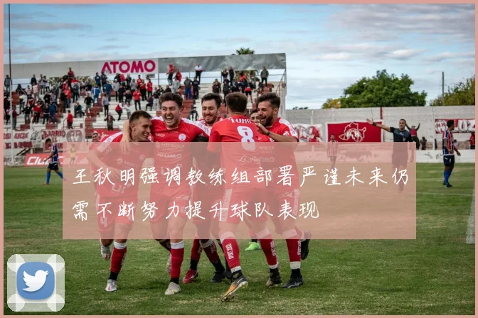 王秋明强调教练组部署严谨未来仍需不断努力提升球队表现