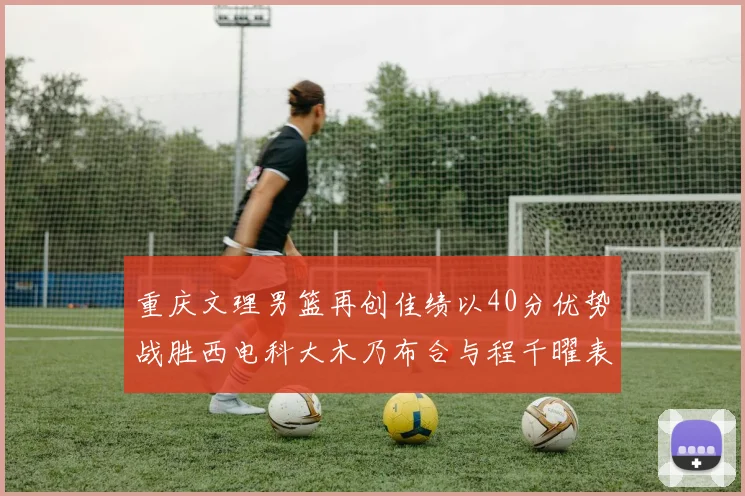 重庆文理男篮再创佳绩以40分优势战胜西电科大木乃布合与程千曜表现出色