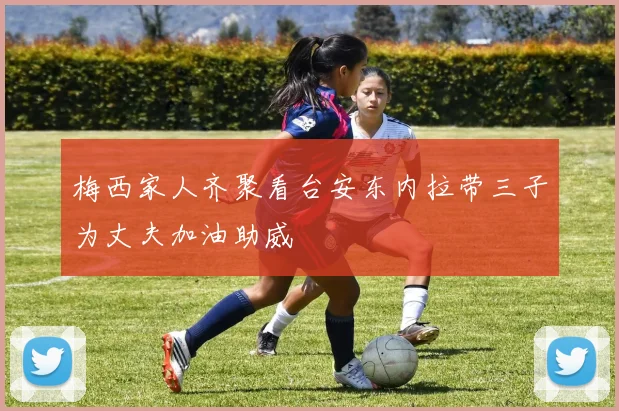 梅西家人齐聚看台安东内拉带三子为丈夫加油助威