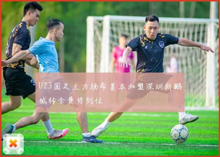 U23国足主力杨希基本加盟深圳新鹏城转会费将到位