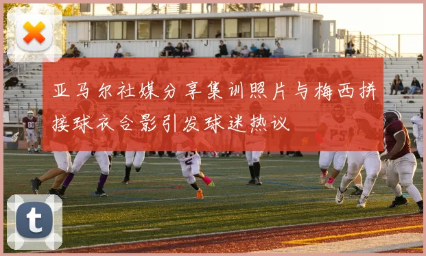 亚马尔社媒分享集训照片与梅西拼接球衣合影引发球迷热议