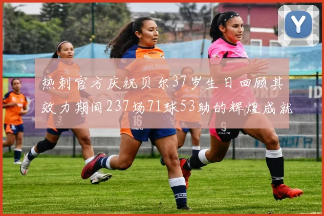 热刺官方庆祝贝尔37岁生日回顾其效力期间237场71球53助的辉煌成就